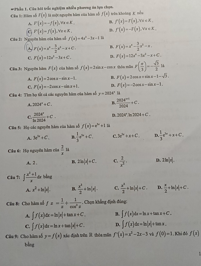 Phần 1. Câu hỏi trắc nghiệm nhiều phương án lựa chọn.
Câu 1: Hàm số F(x) là một nguyên hàm của hàm số f(x) trên khoảng K nếu
A. F'(x)=-f(x),forall x∈ K.
B. f'(x)=F(x),forall x∈ K.
C F'(x)=f(x),forall x∈ K.
D. f'(x)=-F(x),forall x∈ K.
Câu 2: Nguyên hàm của hàm số f(x)=4x^3-3x-1 1à
F(x)=x^4- 3/2 x^2-x+C.
B. F(x)=x^4- 3/2 x^2-x.
C. F(x)=12x^2-3x+C.
D. F(x)=12x^4-3x^2-x+C.
Câu 3: Nguyên hàm F(x) của hàm số f(x)=2sin x-cos x thỏa mãn F( π /3 )=- sqrt(3)/2 ld
A. F(x)=2cos x-sin x-1.
B. F(x)=2cos x+sin x-1-sqrt(3).
C. F(x)=-2cos x-sin x+1.
D. F(x)=-2cos x-sin x-1.
Câu 4: Tìm họ tất cả các nguyên hàm của hàm số y=2024^x là
A. 2024^x+C.
B.  (2024^(x+1))/2024 +C.
C.  2024^x/ln 2024 +C.
D. 2024^x.1 ln 2024+C.
* Câu 5: Họ các nguyên hàm của hàm số f(x)=e^(3x)+1 là
A. 3e^(3x)+C. B  1/3 e^(3x)+C. C. 3e^(3x)+x+C. D.  1/3 e^(3x)+x+C.
Câu 6: Họ nguyên hàm của  2/x la
A. 2 .
B. 2ln |x|+C. C.  2/x^2 . D. 2ln |x|.
Câu 7: ∈t  (x^2+1)/x dx bằng
A. x^2+ln |x|. B.  x^2/2 +ln |x|. C.  x^2/2 +ln |x|+C. D.  x/2 +ln |x|+C.
Câu 8: Cho hàm số fx= 1/x + 1/cos^2x . Chọn khẳng định đúng:
A. ∈t f(x)dx=ln |x|+tan x+C. B. ∈t f(x)dx=ln x+tan x+C.
D.
C. ∈t f(x)dx=ln x+tan |x|+C. ∈t f(x)dx=ln |x|+tan x.
Câu 9: Cho hàm số y=f(x) xác định trên R thỏa mãn f'(x)=x^2-2x-3 và f(0)=1. Khi đó f(x)
bằng
1