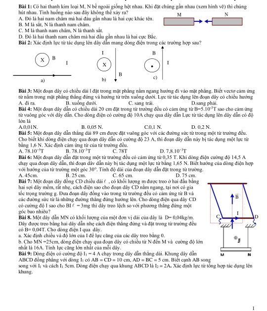 Có hai thanh kim loại M, N bề ngoài giống hệt nhau. Khi đặt chúng gần nhau (xem hình vẽ) thì chúng
hút nhau. Tình huồng nào sau đây không thể xảy ra? M N
A, Đó là hai nam châm mà hai đầu gần nhau là hai cực khác tên.
B. M là sắt, N là thanh nam châm.
C. M là thanh nam châm, N là thanh sắt.
D. Đó là hai thanh nam châm mà hai đầu gần nhau là hai cực Bắc.
Bài 2: Xác định lực từ tác dụng lên dây dẫn mang dòng điện trong các trường hợp sau?
I B
X B
I X
I
B
b) c)
Bài 3: Một đoạn dây có chiều dài l đặt trong mặt phẳng nằm ngang hướng đi vào mặt phẳng. Biết vectợ cảm ứng
từ nằm trong mặt phẳng thắng đứng và hướng từ trên xuống dưới. Lực từ tác dụng lên đoạn dây có chiều hướng
A. đi ra. B. xuồng đưới. C. sang trái. D.sang phải.
Bài 4: Một đoạn dây dẫn có chiều dài 20 cm đặt trong từ trường đều có cảm ứng từ B=5.10^(-3)T sao cho cảm ứng
từ vuông góc với dây dẫn. Cho đòng điện có cường độ 10A chạy qua dây dẫn Lực từ tác dụng lên dây dẫn có độ
lớn là
A.0,01N. B. 0,05 N. C.0,1 N. D. 0,2 N.
Bài 5: Một đoạn dây dẫn thắng dài 89 cm được đặt vuông góc với các đường sức từ trong một từ trường đều.
Cho biểt khi đòng điện chạy qua đoạn dây dẫn có cường độ 23 A, thì đoạn đây dẫn này bị tác dụng một lực từ
bằng 1,6 N. Xác định cảm ứng từ của từ trường đều.
A. 78.10^(-5)T B. 78.10^(-3)T C. 78T D. 7.8.10^(-3)T
Bài 6: Một đoạn dây dẫn đặt trong một từ trường đều có cảm ứng từ 0,35 T. Khi dòng điện cường độ 14,5 A
chạy qua đoạn dây dẫn, thì đoạn dâv dẫn này bị tác dụng một lực từ bằng 1,65 N. Biết hướng của đòng điện hợp
với hướng của từ trường một góc 30°. Tính độ dải của đoạn dây dẫn đặt trong từ trường.
A. 45cm. B. 25 cm C. 65 cm D. 75 cm.
Bài 7: Một đoạn dây đồng CD chiều dài ể , có khổi lượng m được treo ở hai đầu bằng
hai sợi dây mềm, rất nhẹ, cách điện sao cho đoạn dây CD nằm ngang, tại nơi có gia
tốc trọng trường g. Đưa đoạn dây đồng vào trong từ trường đều có cảm ứng từ B và
các đường sức từ là những đường thắng đứng hướng lên. Cho dòng điện qua dây CD
có cường độ I sao cho BI ể -3 ng thì đây treo lệch so với phương thăng đứng một
góc bao nhiêu?
Bài 8. Một dây dẫn MN có khổi lượng của một đơn vị dài của dây là D=0.04kg/m
Dây được treo bằng hai dây dẫn nhẹ cách điện thắng đứng và đặt trong từ trường đều
có B=0.04T Cho dòng điện I qua dây.
a. Xác định chiều và độ lớn của I để lực căng của các dây treo bằng 0.
b. Cho MN=25cm , dòng điện chạy qua đoạn dây có chiều từ N đến M và cường độ lớn
nhất là 16A. Tính lực cũng lớn nhất của mỗi dây.
Bài 9: Dòng điện có cường độ I_1-4A , chạy trong đây dẫn thẳng dài. Khung dây dẫn
ABCD đồng phẳng với đòng l_1 có AB=CD=10cm,AD=BC=5cm Biết cạnh AB song
song với I và cách Iị 5cm. Dòng điện chạy qua khung ABCD là I_2=2A 1, Xác định lực từ tổng hợp tác dụng lên
khung.