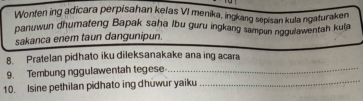 Wonten ing adicara perpisahan kelas VI menika, ingkang sepisan kula ngaturaken 
panuwun dhumateng Bapak saha Ibu guru ingkang sampun nggulawentah kula 
sakanca enem taun dangunipun. 
_ 
8. Pratelan pidhato iku dileksanakake ana ing acara 
9. Tembung nggulawentah tegese 
10. Isine pethilan pidhato ing dhuwur yaiku 
_