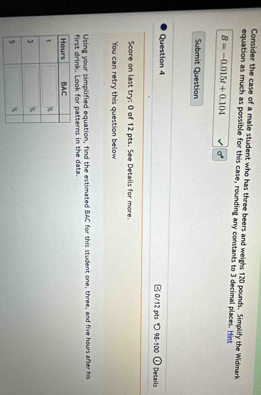 Consider the case of a male student who has three beers and weighs 120 pounds. Simplify the Widmark 
equation as much as possible for this case, rounding any constants to 3 decimal places. Hint
B=-0.015t+0.104
sigma^4
Submit Question 
Question 4 0/12 pts つ 98-100 Details 
Score on last try: 0 of 12 pts. See Details for more. 
You can retry this question below 
Using your simplified equation, find the estimated BAC for this student one, three, and five hours after his 
first drink. Look for patterns in the data.