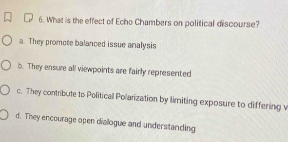 What is the effect of Echo Chambers on political discourse?
a. They promote balanced issue analysis
b. They ensure all viewpoints are fairly represented
c. They contribute to Political Polarization by limiting exposure to differing v
d. They encourage open dialogue and understanding