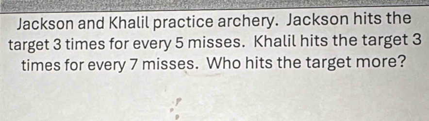 Jackson and Khalil practice archery. Jackson hits the 
target 3 times for every 5 misses. Khalil hits the target 3
times for every 7 misses. Who hits the target more?