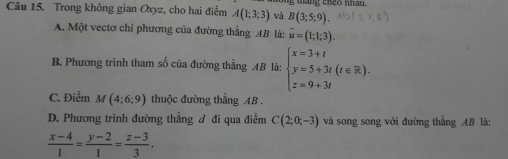 tháng cheo nhau.
Câu 15. Trong không gian Oxyz, cho hai điểm A(1;3;3) và B(3;5;9).
A. Một vectơ chỉ phương của đường thẳng AB là: vector u=(1;1;3).
B. Phương trình tham số của đường thẳng AB là: beginarrayl x=3+t y=5+3t(t∈ R). z=9+3tendarray.
C. Điểm M(4;6;9) thuộc đường thắng AB.
D. Phương trình đường thẳng đ đi qua điểm C(2;0;-3) và song song với đường thắng AB là:
 (x-4)/1 = (y-2)/1 = (z-3)/3 .