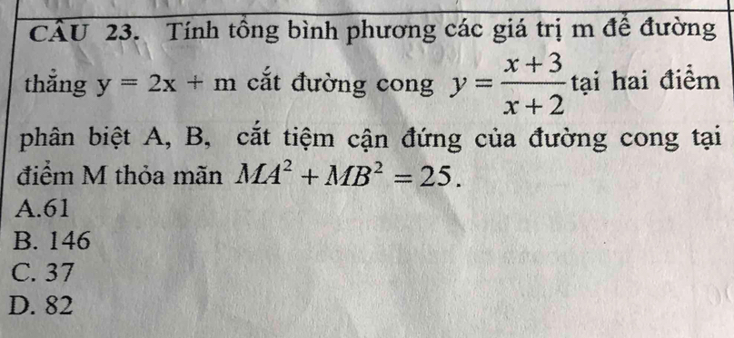 CU 23. Tính tổng bình phương các giá trị m để đường
thẳng y=2x+m cắt đường cong y= (x+3)/x+2  tại hai điểm
phân biệt A, B, cắt tiệm cận đứng của đường cong tại
điểm M thỏa mãn MA^2+MB^2=25.
A. 61
B. 146
C. 37
D. 82