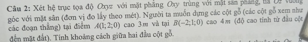Xét hệ trục tọa độ Oxyz với mặt phăng Oxy trùng với mặt sân phang, tia U2 Violg 
góc với mặt sân (đơn vị đo lấy theo mét). Người ta muốn dựng các cột gỗ (các cột gỗ xem như 
các đoạn thắng) tại điểm A(1;2;0) cao 3m và tại B(-2;1;0) cao 4m (độ cao tính từ đầu cột 
đến mặt đất). Tính khoảng cách giữa hai đầu cột gỗ.