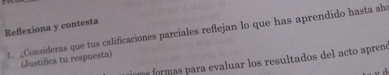 retm 
_ 
Refexiona y contesta 
1. Consideras que tus calificaciones parciales reflejan lo que has aprendido hasta aho 
(Justifica tu respuesta) 
or re r ra a ar os resultados de t apreno