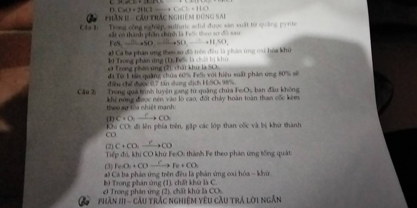 36acB+21010, 
D. CaO+2HClto CaCl+H_2O
Phần II - cầu trắc nghiệm dùng SAi 
Cầu-1 Trong công nghiệp, sulfuric aclid được sản xuất từ quặng pyrite 
ắt có thành phần chính là FeS: theo sơ đô sau 
FeS, to SO, to SO, to SO, to H, SO, 
a) Ca ba phân ứng theo sơ đô trên đều là phản ứng oxi hóa khử 
) Trong phản ứng (1), FeSs là chất bị khu 
e) Trong phân ứng (2), chất khử là SO:, 
d Từ 1 tần quặng chứa 60% FeS với hiệu suất phản ứng 80% sẽ 
điều chế được 0,7 tấn dung dịch H:SO: 98%. 
Câu 2i Trong quả trình luyện gang từ quặng chứa Fe:Os, ban đầu không 
Kư nóng được nén vào lò cao, đốt chảy hoàn toàn than cốc kèm 
theo sự tòa nhiệt mạnh: 
(1) C+O_2xrightarrow I°CO_2
Khí CO_1 đi lên phía trên, gặp các lớp than cốc và bị khử thành 
CO. 
(2) C+CO_2xrightarrow rCO
Tiếp đó, khí CO khứ Fe:Os thành Fe theo phản ứng tống quát: 
(3) Fe_2O_3+COxrightarrow I°Fe+CO_2
a) Cá ba phản ứng trên đều là phản ứng oxi hóa - khứ 
b) Trong phản ứng (1), chất khứ là C. 
c) Trong phản ứng (2), chất khử là CO 
phần III - cầu trắc nghiệm yêu cầu trá lời ngắn