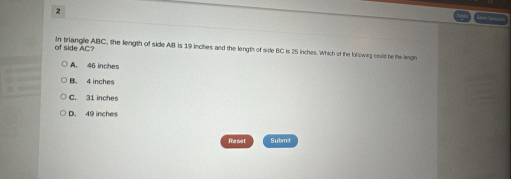 Save Seve
of side AC? In triangle ABC, the length of side AB is 19 inches and the length of side BC is 25 inches. Which of the following could be the length
A. 46 inches
B. 4 inches
C. 31 inches
D. 49 inches
Reset Submit