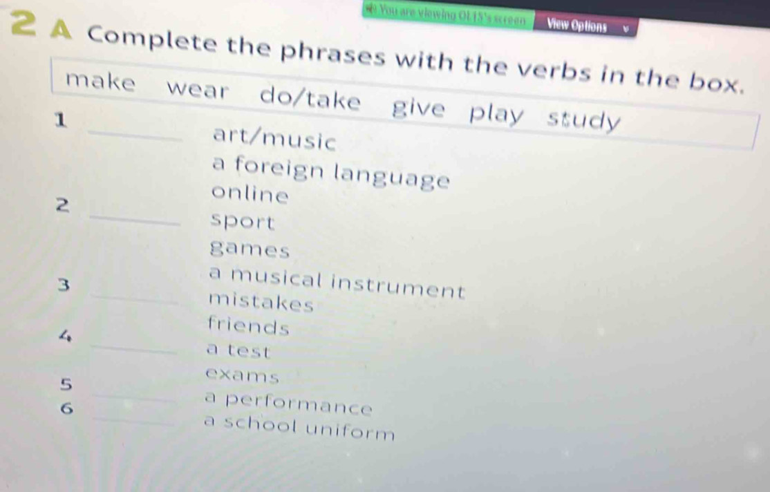 ) You are viewing OL15's screen View Options 
A Complete the phrases with the verbs in the box. 
make wear do/take give play study 
1 _art/music 
a foreign language 
2 
online 
_sport 
games 
a musical instrument 
3 _mistakes 
_ 
friends 
4 
a test 
_ 
5 
exams 
a performance 
6 _a school uniform