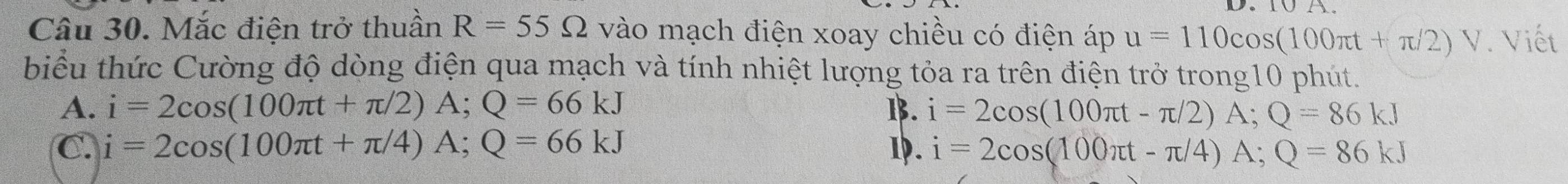 Mắc điện trở thuần R=55Omega vào mạch điện xoay chiều có điện áp u=110cos (100π t+π /2)V. Viết
biểu thức Cường độ dòng điện qua mạch và tính nhiệt lượng tỏa ra trên điện trở trong10 phút.
A. i=2cos (100π t+π /2)A; Q=66kJ B. i=2cos (100π t-π /2)A; Q=86kJ
C. i=2cos (100π t+π /4)A; Q=66kJ 1. i=2cos (100π t-π /4)A; Q=86kJ