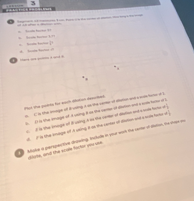 PRACTICE PROBLEMS LESSON 3 
Segment . All meaaures 3 cm. Point O is the canter of duton. How long is the ieage 
of AB after a dilgtion with; 
a. Scale factor 5? 
b. Scule fuctor 37? 
c. Scole factor  1/8 ? 
d. Scole factor s? 
2 Here are points A and i. 
A 
B 
Plot the points for each dilation described. 
a. C is the image of B using A as the center of dilation and a scole factor of 2
b. D is the image of A using B as the center of dilation and a scale factor of 2
c. E is the image of B using A as the center of dilation and a scale factor o  1/2 
d. F is the image of A using B as the center of dilation and a scole factor a  1/2 
Make a perspective drawing. Include in your work the center of dilation, the shape you 
dilate, and the scale factor you use.