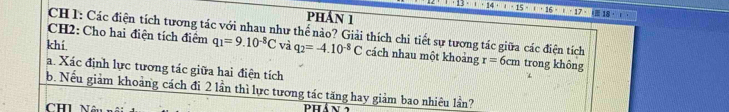 pHÁN 1 1· 13· 1· 1· 15· 1· 15· 1· 17· 1· 18· 1)
CH 1: Các điện tích tương tác với nhau như thể nào? Giải thích chi tiết sự tương tác giữa các điện tích 
CH2: Cho hai điện tích điểm q_1=9.10^(-8)C
khí và q_2=-4.10^(-8)C cách nhau một khoảng r=6cm trong không 
a. Xác định lực tương tác giữa hai điện tích 
b. Nếu giảm khoảng cách đi 2 lần thì lực tương tác tăng hay giảm bao nhiêu lần? 
CHI Nâu Phán 1