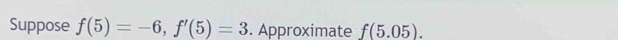 Suppose f(5)=-6, f'(5)=3. Approximate f(5.05).