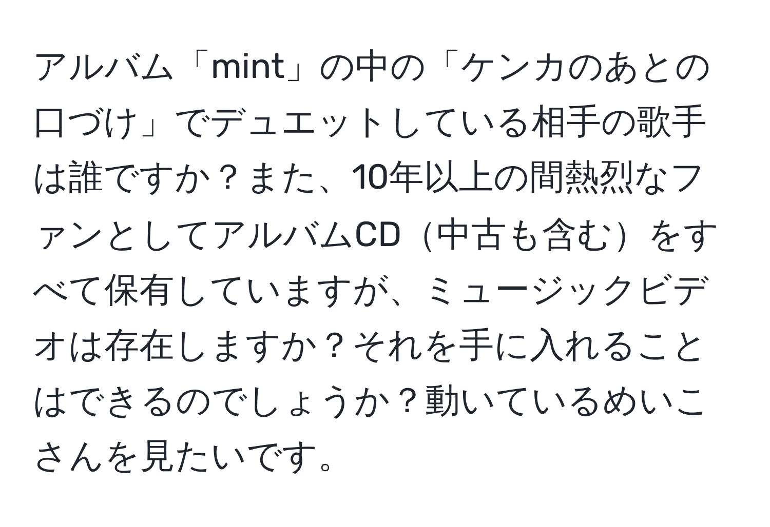 アルバム「mint」の中の「ケンカのあとの口づけ」でデュエットしている相手の歌手は誰ですか？また、10年以上の間熱烈なファンとしてアルバムCD中古も含むをすべて保有していますが、ミュージックビデオは存在しますか？それを手に入れることはできるのでしょうか？動いているめいこさんを見たいです。