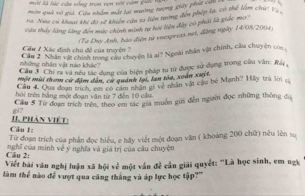 mới là lúc cậu sống trọn vẹn với cám giác ng 
môn quà vô giả. Cầu nhằm mắt lại mường tượng giáy phút ca 1 
ra. Nữa cú khoại khi đó sẽ khiến cậu ta liên tướng đến phép lạ, có thể lắm chứ! Và n 
cậu thấy láng lãng đến mức chính mình tự hỏi liệu đây có phải là giắc mơ? 
(Tạ Duy Anh, báo điện tứ vnexpress.net, đăng ngày 14/08/2004) 
Câu 1 Xác định chủ đề của truyện ? 
Câu 2 Nhân vật chính trong câu chuyện là ai? Ngoài nhân vật chính, câu chuyện còn 
những nhân vật nào khác? 
Cầu 3 Chỉ ra và nêu tác dụng của biện pháp tu từ được sử dụng trong câu văn: Rồi ở 
một mùi thơm cứ đậm dân, cứ quánh lại, lan tôa, xoắn xuýt. 
Câu 4. Qua đoan trích. em có cảm nhận gì về nhân vật cậu bé Mạnh? Hãy trả lời cả 
hỏi trên bằng một đoạn văn từ 7 đến 10 câu. 
gi? Câu 5 Từ đoạn trích trên, theo em tác giả muốn gửi đến người đọc những thông điệ 
II. Phàn Việt: 
Câu 1: 
Từ đoạn trích của phần đọc hiểu, e hãy viết một đoạn văn ( khoảng 200 chữ) nêu lên sự 
nghĩ của mình về ý nghĩa và giá trị của câu chuyện 
Câu 2: 
Viết bài văn nghị luận xã hội về một vấn đề cần giãi quyết: "Là học sinh, em ngh 
làm thế nào để vượt qua căng thẳng và áp lực học tập?”