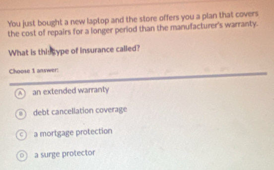 You just bought a new laptop and the store offers you a plan that covers
the cost of repairs for a longer period than the manufacturer's warranty.
What is this cype of insurance called?
Choose 1 answer:
A an extended warranty
debt cancellation coverage
a mortgage protection
a surge protector