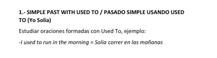 1.- SIMPLE PAST WITH USED TO / PASADO SIMPLE USANDO USED 
TO (Yo Solia) 
Estudiar oraciones formadas con Used To, ejemplo: 
-I used to run in the morning = Solia correr en las mañanas