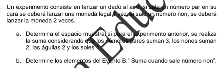 Un experimento consiste en lanzar un dado al aire, si sale un número par en su 
cara se deberá lanzar una moneda legal lvez; si sale un número non, se deberá 
lanzar la moneda 2 veces. 
a. Determina el espacio muestral si para el experimento anterior, se realiza 
la suma considerando que los números pares suman 3, los nones suman 
2, las águilas 2 y los soles 1. 
b. Determine los elementos del Evento B:" Suma cuando sale número non".