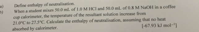 Define enthalpy of neutralisation. 
b) When a student mixes 50.0 mL of 1.0 M HCl and 50.0 mL of 0.8 M NaOH in a coffee 
cup calorimeter, the temperature of the resultant solution increase from
21.0°C to 27.5°C. Calculate the enthalpy of neutralisation, assuming that no heat 
absorbed by calorimeter.
[-67.93kJmol^(-1)]