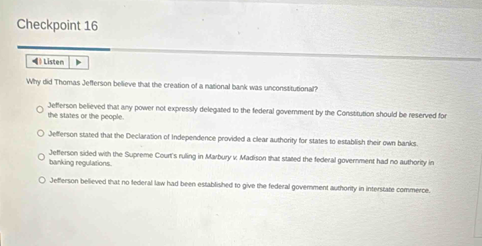 Checkpoint 16
Listen
Why did Thomas Jefferson believe that the creation of a national bank was unconstitutional?
Jefferson believed that any power not expressly delegated to the federal government by the Constitution should be reserved for
the states or the people.
Jefferson stated that the Declaration of Independence provided a clear authority for states to establish their own banks.
Jefferson sided with the Supreme Court's ruling in Marbury v. Madison that stated the federal government had no authority in
banking regulations.
Jefferson believed that no federal law had been established to give the federal government authority in interstate commerce.