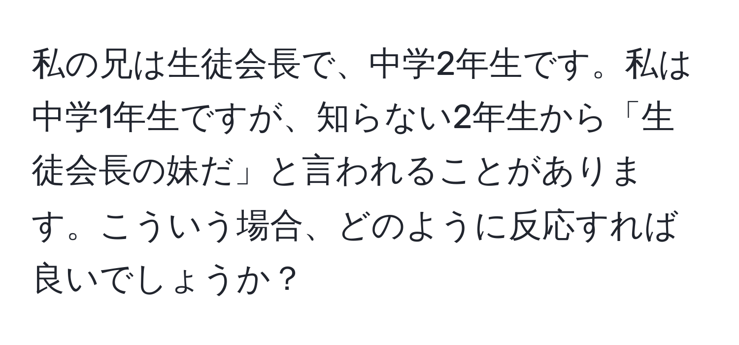 私の兄は生徒会長で、中学2年生です。私は中学1年生ですが、知らない2年生から「生徒会長の妹だ」と言われることがあります。こういう場合、どのように反応すれば良いでしょうか？