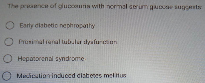 The presence of glucosuria with normal serum glucose suggests:
Early diabetic nephropathy
Proximal renal tubular dysfunction
Hepatorenal syndrome
Medication-induced diabetes mellitus