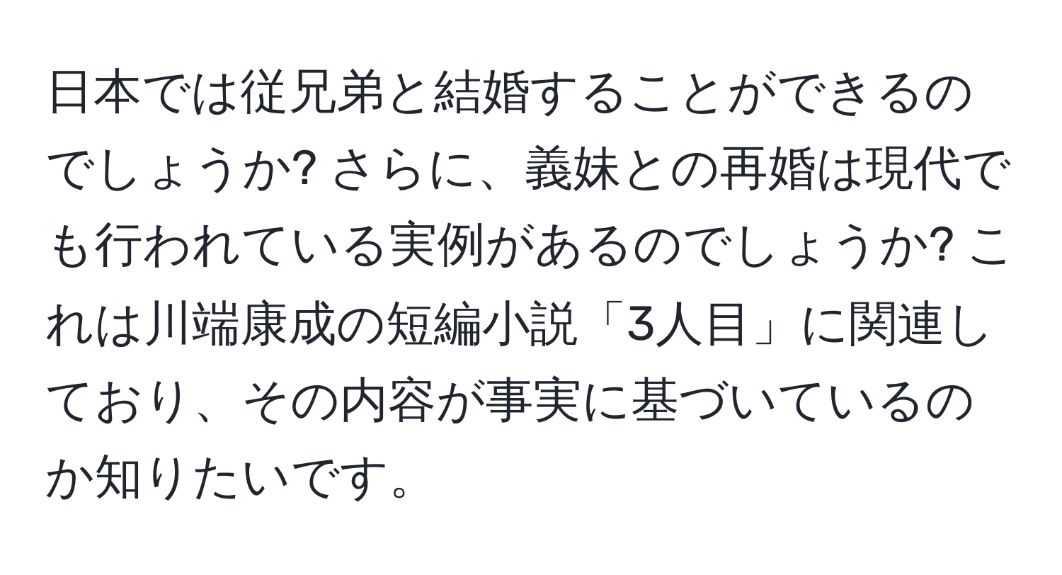 日本では従兄弟と結婚することができるのでしょうか? さらに、義妹との再婚は現代でも行われている実例があるのでしょうか? これは川端康成の短編小説「3人目」に関連しており、その内容が事実に基づいているのか知りたいです。