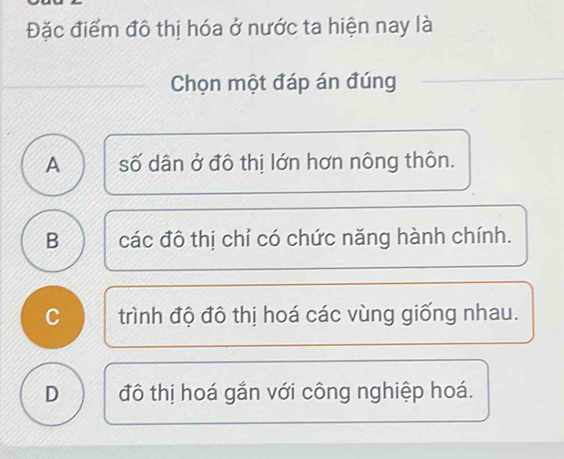 Đặc điểm đô thị hóa ở nước ta hiện nay là
Chọn một đáp án đúng
A số dân ở đô thị lớn hơn nông thôn.
B các đô thị chỉ có chức năng hành chính.
C trình độ đô thị hoá các vùng giống nhau.
D đô thị hoá gắn với công nghiệp hoá.