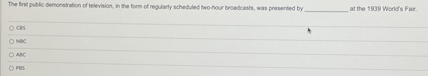 The first public demonstration of television, in the form of regularly scheduled two-hour broadcasts, was presented by _at the 1939 World's Fair.
CBS
NBC
_
ABC
_
PBS
_