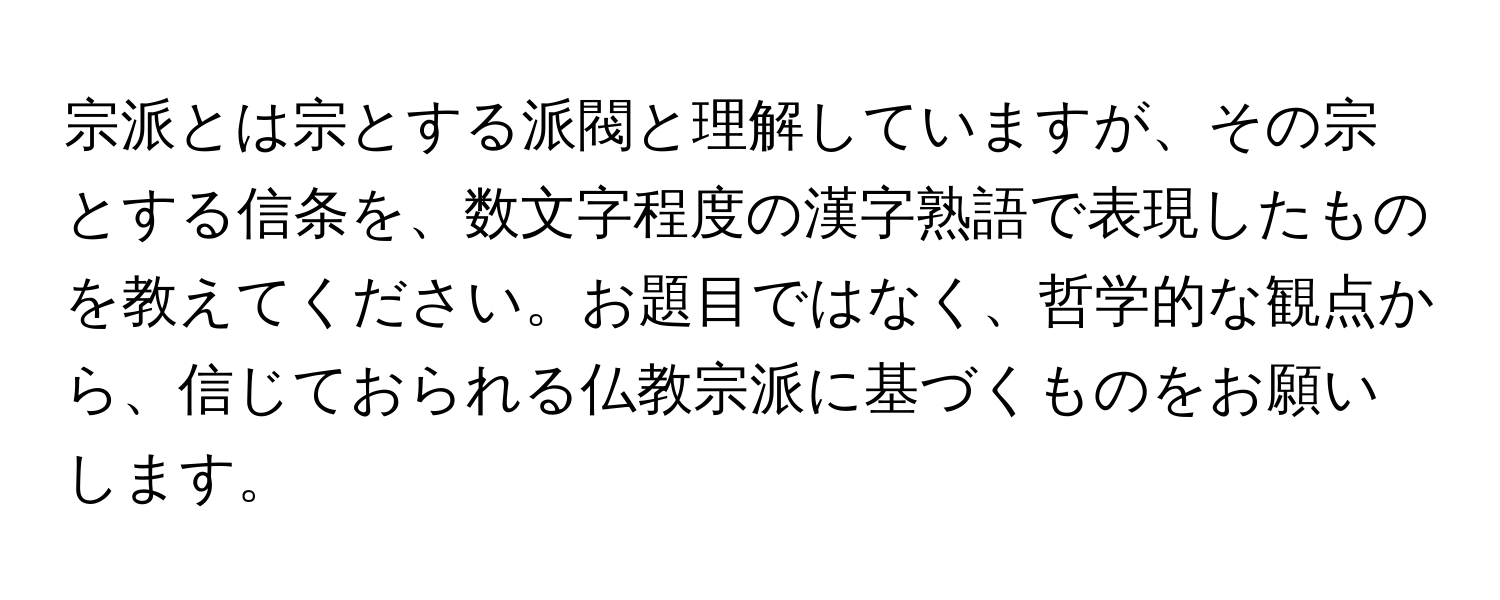 宗派とは宗とする派閥と理解していますが、その宗とする信条を、数文字程度の漢字熟語で表現したものを教えてください。お題目ではなく、哲学的な観点から、信じておられる仏教宗派に基づくものをお願いします。