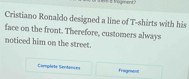 of them a fragment? 
Cristiano Ronaldo designed a line of T-shirts with his 
face on the front. Therefore, customers always 
noticed him on the street. 
Complete Sentences Fragment