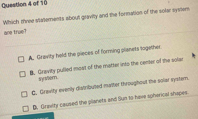 Which three statements about gravity and the formation of the solar system
are true?
A. Gravity held the pieces of forming planets together.
B. Gravity pulled most of the matter into the center of the solar
system.
C. Gravity evenly distributed matter throughout the solar system.
D. Gravity caused the planets and Sun to have spherical shapes.