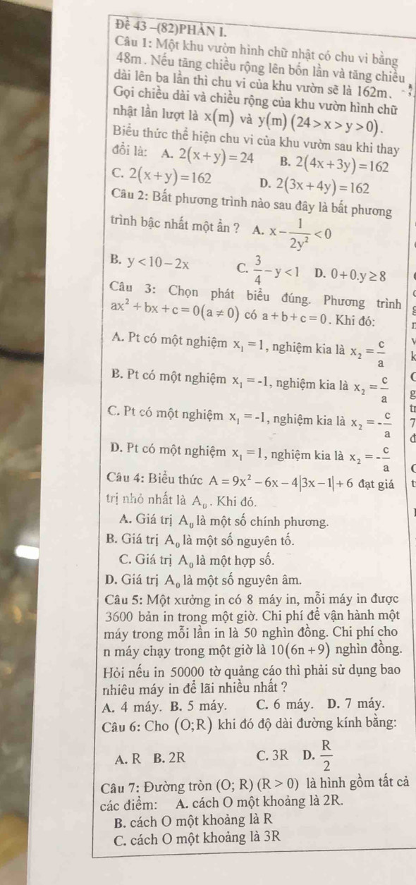 Đề 43 -(82)PHÀN I.
Câu 1: Một khu vườn hình chữ nhật có chu vi bằng
48m . Nếu tăng chiều rộng lên bốn lần và tăng chiều
dài lên ba lần thì chu vi của khu vườn sẽ là 162m.
Gọi chiều dài và chiều rộng của khu vườn hình chữ
nhật lần lượt là x(m) và y(m)(24>x>y>0).
Biểu thức thể hiện chu vi của khu vườn sau khi thay
đồi là: A. 2(x+y)=24 B. 2(4x+3y)=162
C. 2(x+y)=162 D. 2(3x+4y)=162
Câu 2: Bất phương trình nào sau đây là bất phương
trình bậc nhất một ần ? A. x- 1/2y^2 <0</tex>
B. y<10-2x</tex> C.  3/4 -y<1</tex> D. 0+0.y≥ 8
Câu 3: Chọn phát biểu đúng. Phương trình
ax^2+bx+c=0(a!= 0) có a+b+c=0. Khi đó:
A. Pt có một nghiệm x_1=1 , nghiệm kia là x_2= c/a  k
(
B. Pt có một nghiệm x_1=-1 , nghiệm kia là x_2= c/a  g
tr
C. Pt có một nghiệm x_1=-1 , nghiệm kia là x_2=- c/a  7
d
D. Pt có một nghiệm x_1=1 , nghiệm kia là x_2=- c/a 
Câu 4: Biểu thức A=9x^2-6x-4|3x-1|+6 đạt giá
trị nhỏ nhất là A_0. Khi đó.
A. Giá trị A_0 là một số chính phương.
B. Giá trị A_0 là một số nguyên tố.
C. Giá trị A_0 là một hợp số.
D. Giá trị A_0 là một số nguyên âm.
Câu 5: Một xưởng in có 8 máy in, mỗi máy in được
3600 bản in trong một giờ. Chi phí để vận hành một
máy trong mỗi lần in là 50 nghìn đồng. Chi phí cho
n máy chạy trong một giờ là 10(6n+9) nghìn đồng.
Hỏi nếu in 50000 tờ quảng cáo thì phải sử dụng bao
nhiêu máy in để lãi nhiều nhất ?
A. 4 máy. B. 5 máy. C. 6 máy. D. 7 máy.
Câu 6: Cho (O;R) khi đó độ dài đường kính bằng:
A. R B. 2R C. 3R D.  R/2 
Câu 7: Đường tròn (O;R)(R>0) là hình gồm tất cả
các điểm: A. cách O một khoảng là 2R.
B. cách O một khoảng là R
C. cách O một khoảng là 3R