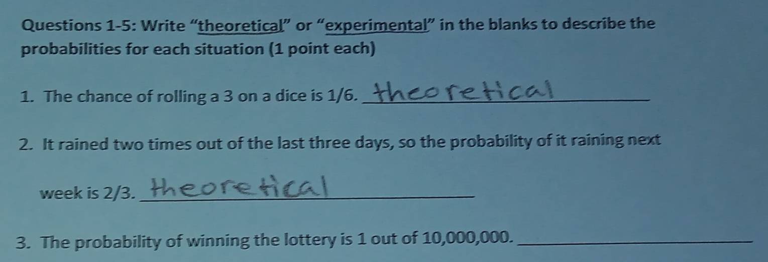 Questions 1-5: Write “theoretical” or “experimental” in the blanks to describe the 
probabilities for each situation (1 point each) 
1. The chance of rolling a 3 on a dice is 1/6._ 
2. It rained two times out of the last three days, so the probability of it raining next 
week is 2/3._ 
3. The probability of winning the lottery is 1 out of 10,000,000._