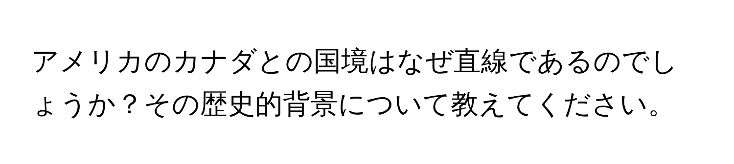 アメリカのカナダとの国境はなぜ直線であるのでしょうか？その歴史的背景について教えてください。