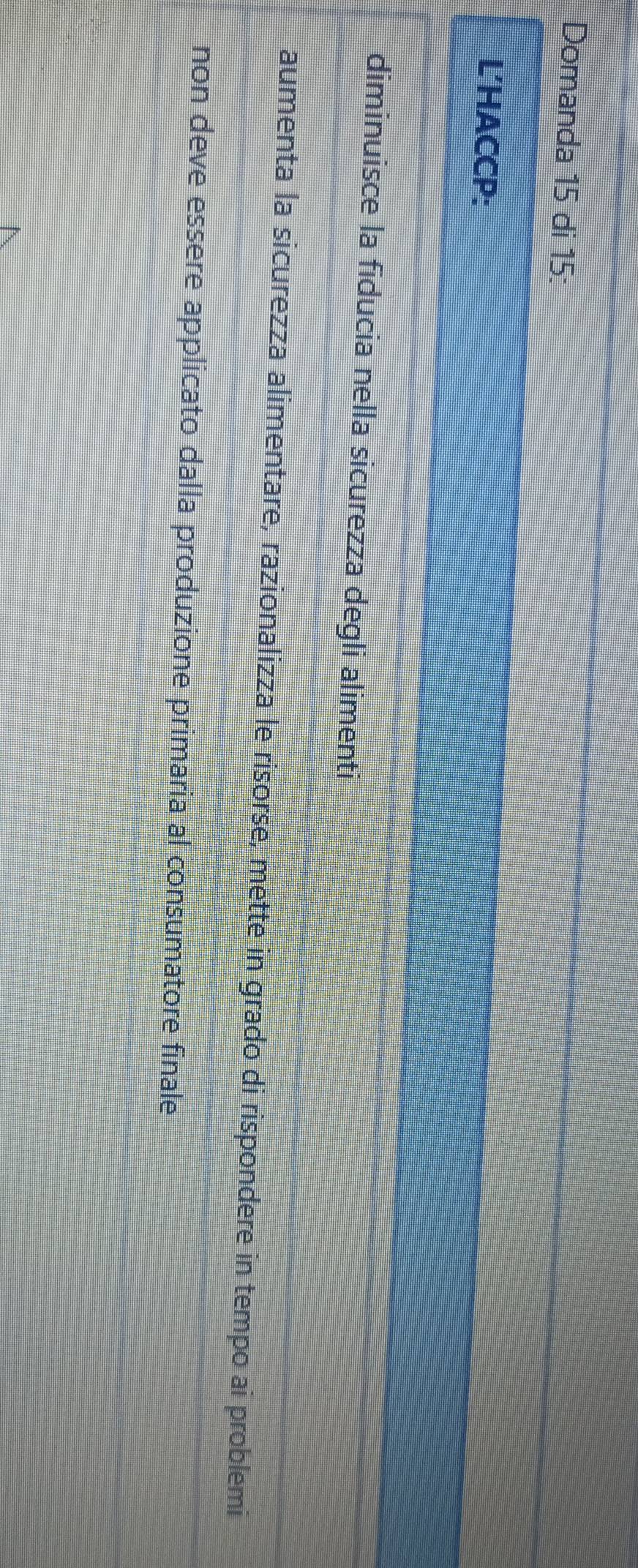 Domanda 15 di 15 :
L'HACCP:
diminuisce la fiducia nella sicurezza degli alimenti
aumenta la sicurezza alimentare, razionalizza le risorse, mette in grado di rispondere in tempo ai problemi
non deve essere applicato dalla produzione primaria al consumatore finale
