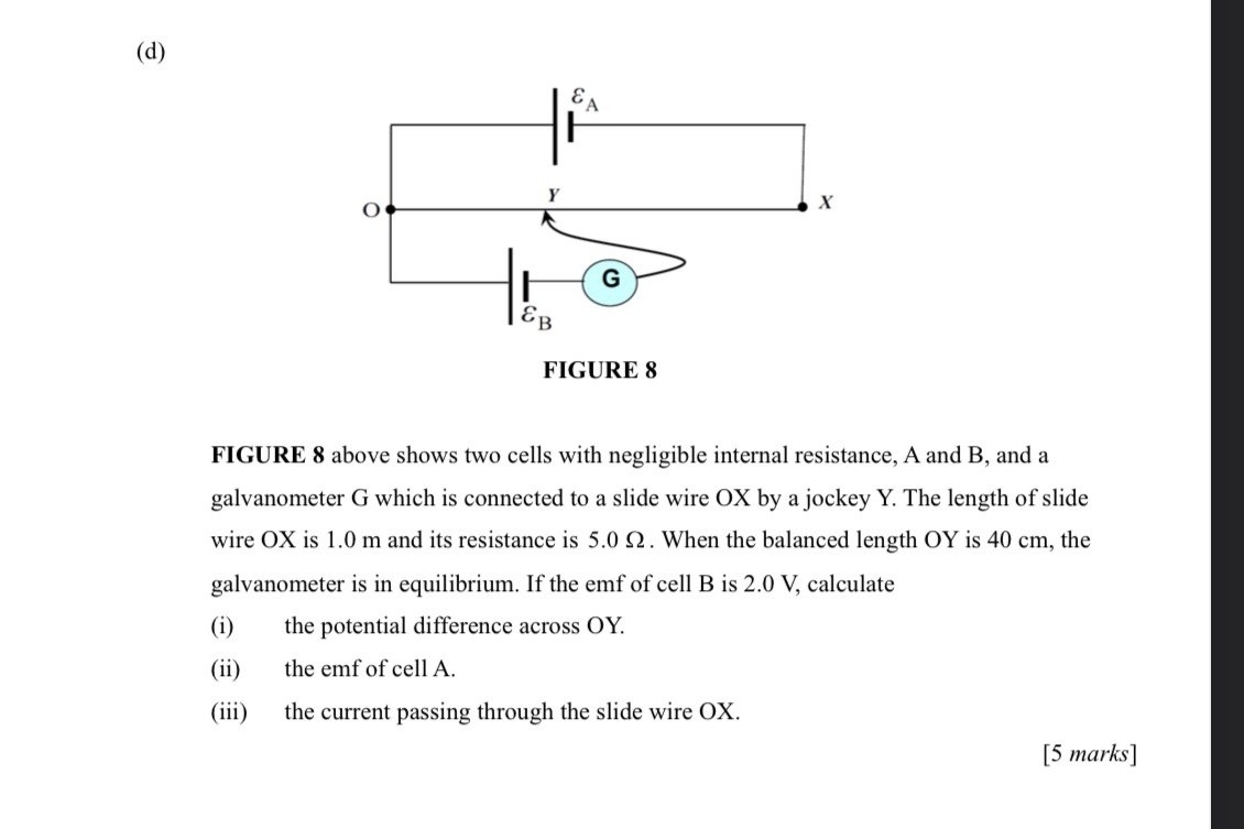 FIGURE 8 above shows two cells with negligible internal resistance, A and B, and a
galvanometer G which is connected to a slide wire OX by a jockey Y. The length of slide
wire OX is 1.0 m and its resistance is 5.0 Ω. When the balanced length OY is 40 cm, the
galvanometer is in equilibrium. If the emf of cell B is 2.0 V, calculate
(i) the potential difference across OY.
(ii) the emf of cell A.
(iii) the current passing through the slide wire OX.
[5 marks]