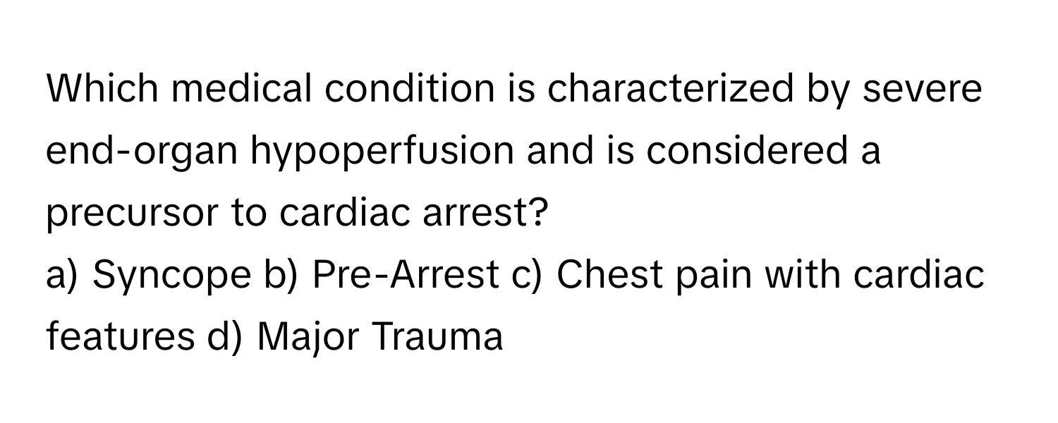 Which medical condition is characterized by severe end-organ hypoperfusion and is considered a precursor to cardiac arrest?

a) Syncope b) Pre-Arrest c) Chest pain with cardiac features d) Major Trauma