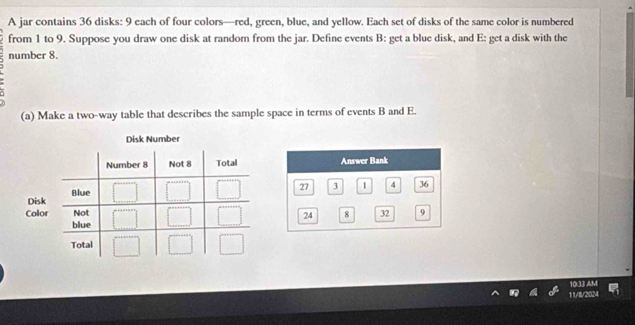 A jar contains 36 disks: 9 each of four colors—red, green, blue, and yellow. Each set of disks of the same color is numbered 
from 1 to 9. Suppose you draw one disk at random from the jar. Define events B : get a blue disk, and E: get a disk with the 
number 8. 
(a) Make a two-way table that describes the sample space in terms of events B and E. 
10:33 AM 
11/8/2024