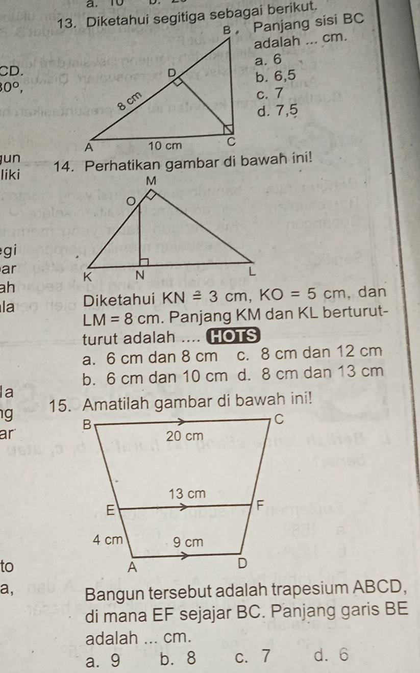 Diketahui segitiga sebagai berikut.
B Panjang sisi BC
adalah ... cm.
a. 6
CD.
30°, b. 6, 5
c. 7
d. 7, 5
jun
liki 14. Perhatikan gambar di bawah ini!
gi
ar
ah
la
Diketahui KN≌ 3cm, KO=5cm , dan
LM=8cm. Panjang KM dan KL berturut-
turut adalah .... HOTS
a. 6 cm dan 8 cm c. 8 cm dan 12 cm
b. 6 cm dan 10 cm d. 8 cm dan 13 cm
la
g 15. Amatilah gambar di bawah ini!
ar
to
a,
Bangun tersebut adalah trapesium ABCD,
di mana EF sejajar BC. Panjang garis BE
adalah ... cm.
a. 9 b. 8 c. 7 d. 6