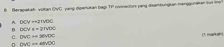 Berapakah voltan DVC yang diperlukan bagi TP connectors yang disambungkan menggunakan bus line?
A. DCV>=21VDC.
B. DCV≤ =21VDC
C. DVC>=36VDC
(1 markah)
D. DVC>=48VDC