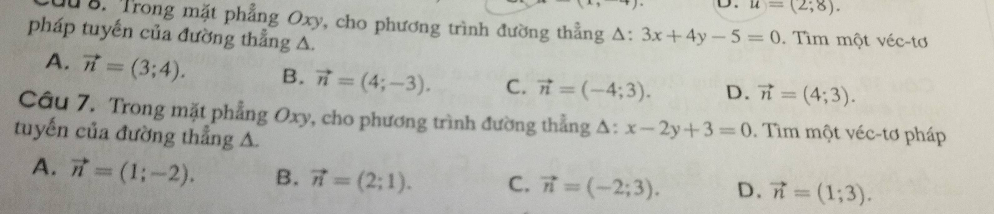 u=(2,8). 
du 8. Trong mặt phẳng Oxy, cho phương trình đường thẳng Δ: 3x+4y-5=0. Tìm một véc-tơ
pháp tuyến của đường thẳng △.
A. vector n=(3;4).
B. vector n=(4;-3).
C. vector n=(-4;3). D. vector n=(4;3). 
Câu 7. Trong mặt phẳng Oxy, cho phương trình đường thẳng Δ: x-2y+3=0. Tìm một véc-tơ pháp
tuyến của đường thẳng A.
A. vector n=(1;-2).
B. vector n=(2;1).
C. vector n=(-2;3).
D. vector n=(1;3).