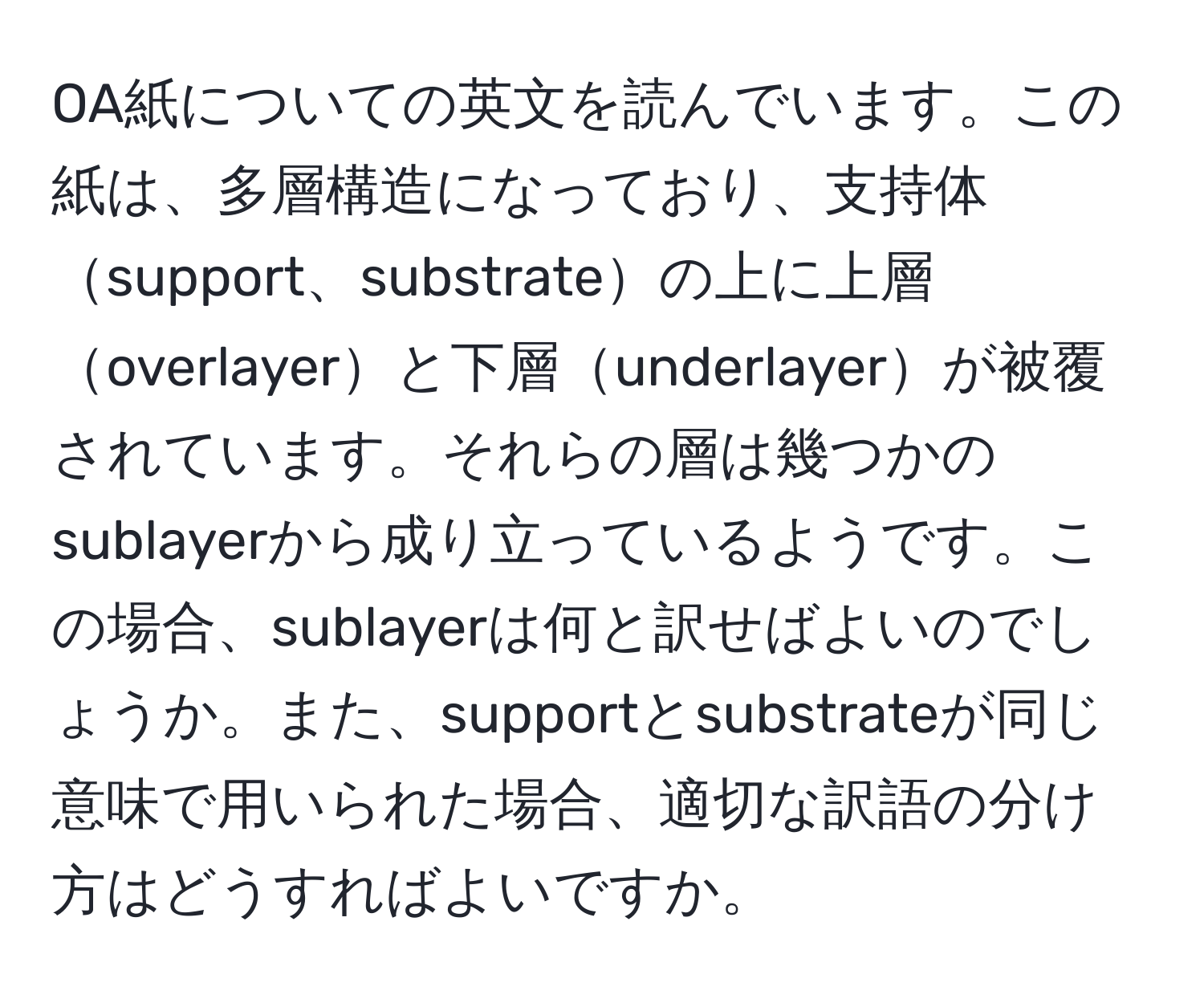 OA紙についての英文を読んでいます。この紙は、多層構造になっており、支持体support、substrateの上に上層overlayerと下層underlayerが被覆されています。それらの層は幾つかのsublayerから成り立っているようです。この場合、sublayerは何と訳せばよいのでしょうか。また、supportとsubstrateが同じ意味で用いられた場合、適切な訳語の分け方はどうすればよいですか。