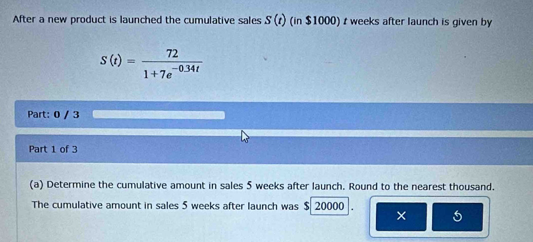 After a new product is launched the cumulative sales S(t) (in $1000) t weeks after launch is given by
S(t)= 72/1+7e^(-0.34t) 
Part: 0 / 3 
Part 1 of 3 
(a) Determine the cumulative amount in sales 5 weeks after launch. Round to the nearest thousand. 
The cumulative amount in sales 5 weeks after launch was $ 20000
×