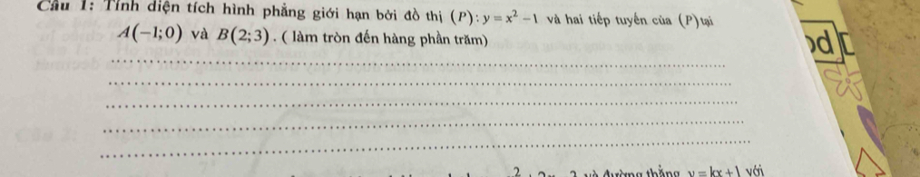 Cầu 1: Tỉnh diện tích hình phẳng giới hạn bởi đồ thị (P) y=x^2-1 và hai tiếp tuyến của (P)tại
A(-1;0) và B(2;3) ( làm tròn đến hàng phần trăm) 
d 
_ 
_ 
_ 
_ 
_ 
C àng thắng y=kx+1 với