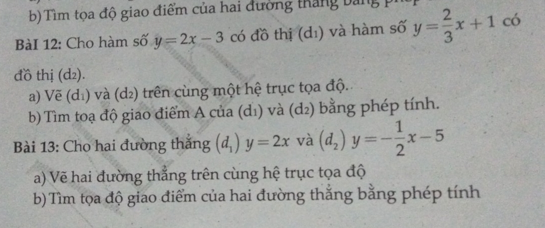 Tìm tọa độ giao điểm của hai đường thắng bảng 
BàI 12: Cho hàm số y=2x-3 có đồ thị (d₁) và hàm số y= 2/3 x+1 có 
đồ thị (d₂). 
a) Vẽ (d_1) và (d2) trên cùng một hệ trục tọa độ. 
b) Tìm toạ độ giao điểm A của (dị) và (d_2) bằng phép tính. 
Bài 13: Cho hai đường thắng (d_1)y=2x và (d_2)y=- 1/2 x-5
a) Vẽ hai đường thẳng trên cùng hệ trục tọa độ 
b) Tìm tọa độ giao điểm của hai đường thắng bằng phép tính