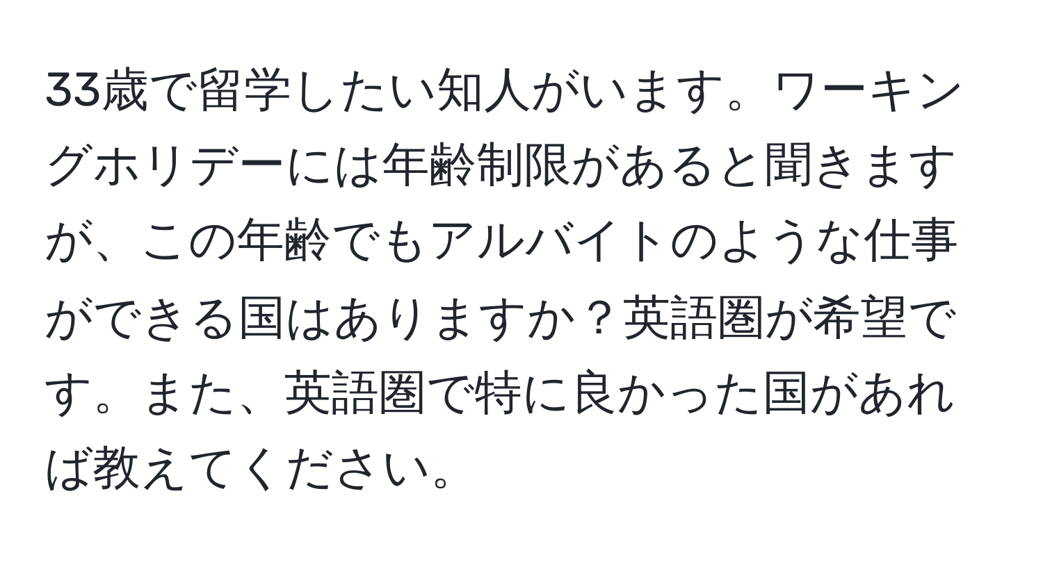 33歳で留学したい知人がいます。ワーキングホリデーには年齢制限があると聞きますが、この年齢でもアルバイトのような仕事ができる国はありますか？英語圏が希望です。また、英語圏で特に良かった国があれば教えてください。