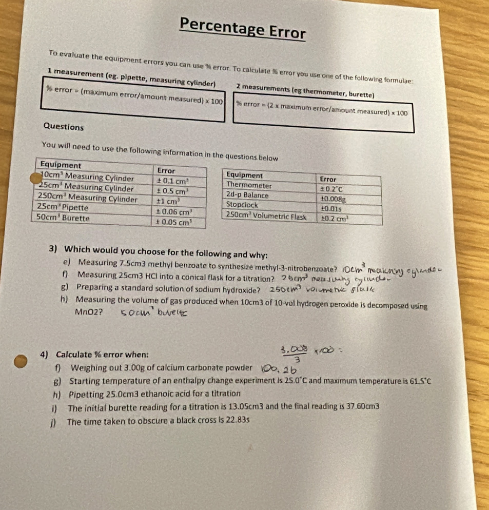 Percentage Error
To evaluate the equipment errors you can use % error. To calculate % error you use one of the following formulae:
1 measurement (eg. pipette, measuring cylinder) 2 measurements (eg thermometer, burette)
% error = (maximum error/amount measured) * 100 % error = (2 x maximum error/amount measured) * 100
Questions
You will need to use the following informe questions below
3) Which would you choose for the following and why:
e) Measuring 7.5cm3 methyl benzoate to synthesize methyl-3-nitrobenzoate?
f) Measuring 25cm3 HCl into a conical flask for a titration? 6cm^3
g) Preparing a standard solution of sodium hydroxide?
h) Measuring the volume of gas produced when 10cm3 of 10 vol hydrogen peroxide is decomposed using
MnO2?
4) Calculate % error when:
f) Weighing out 3.00g of calcium carbonate powder
g) Starting temperature of an enthalpy change experiment is 25.0°C and maximum temperature is 61. 5°C
h) Pipetting 25.0cm3 ethanoic acid for a titration
i) The initial burette reading for a titration is 13.05cm3 and the final reading is 37.60cm3
j) The time taken to obscure a black cross is 22.83s