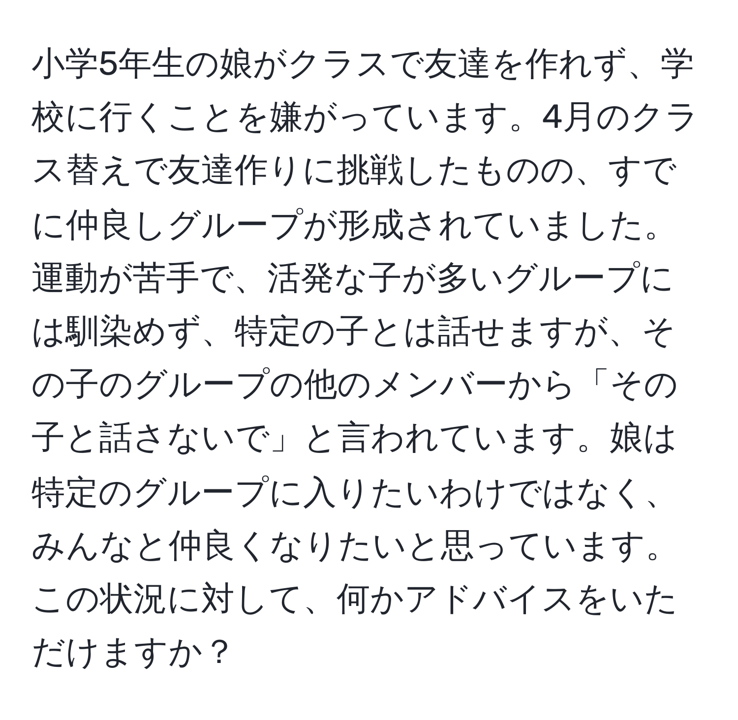 小学5年生の娘がクラスで友達を作れず、学校に行くことを嫌がっています。4月のクラス替えで友達作りに挑戦したものの、すでに仲良しグループが形成されていました。運動が苦手で、活発な子が多いグループには馴染めず、特定の子とは話せますが、その子のグループの他のメンバーから「その子と話さないで」と言われています。娘は特定のグループに入りたいわけではなく、みんなと仲良くなりたいと思っています。この状況に対して、何かアドバイスをいただけますか？