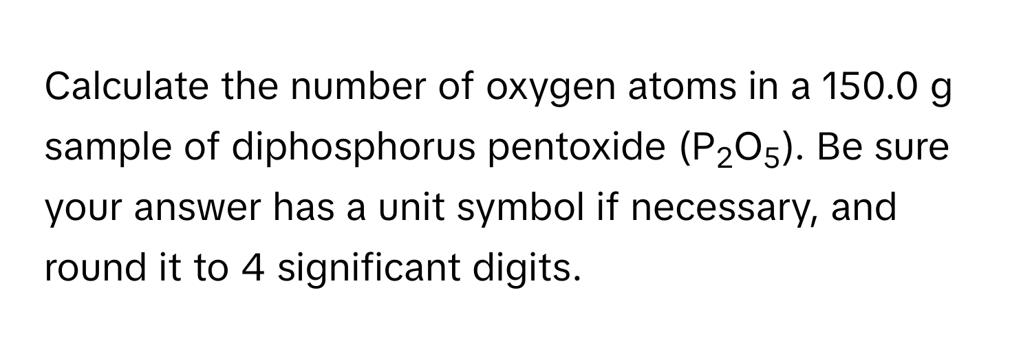 Calculate the number of oxygen atoms in a 150.0 g sample of diphosphorus pentoxide (P2O5). Be sure your answer has a unit symbol if necessary, and round it to 4 significant digits.